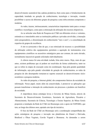 desenvolvimento sustentável das cadeias produtivas, bem como para o fortalecimento da
capacidade instalada na geração de conhecimento, tecnologia e inovação, visando
possibilitar o acesso de diferentes grupos de pesquisa a uma infra-estrutura competente e
moderna.
       As redes, trazem, intrinsecamente, características importantes tanto para o avanço
científico e tecnológico, como para a otimização da utilização dos recursos disponíveis.
       Ao se articular uma Rede de Pesquisa em CT&I em diferentes níveis e vertentes,
estimula-se o intercâmbio entre as instituições publicas e privadas envolvidas, a interação
entre pesquisadores, a disseminação do conhecimento "raro e caro", e a consolidação da
expertise de grupos de excelência.
       A isto se acrescenta o fato de que, o uso otimizado de recursos e a possibilidade
da utilização coletiva dos equipamentos permitem a aquisição de instrumentos e/ou
equipamentos científicos ou acessórios estratégicos para uso comum, de custo elevado,
normalmente inacessível quando solicitados individualmente.
       A ciência nunca foi uma atividade isolada, feita entre muros. Hoje, mais do que
antes, existem problemas que só podem ser resolvidos de forma colaborativa, tanto no
que se refere às etapas de execução como de coordenação. Seja pela grande quantidade
de informação, seja pela grande velocidade de geração de conhecimentos, as redes de
pesquisa de alto desempenho tornaram-se suporte essencial ao desenvolvimento sócio-
econômico a pesquisa moderna.
       As redes de pesquisa, a Internet global, são componentes básicos da sociedade da
informação. Nosso papel, muito além da conectividade, é promover as aplicações que
possam transformar a interação do conhecimento em processos e produtos em beneficio
da sociedade.
       A importância dessa estratégia levou o Governo de Minas Gerais, através da
Secretaria de Desenvolvimento Econômico, Secretaria de Agricultura, Pecuária e
Abastecimento, Secretaria de Ciência, Tecnologia e Ensino Superior, de Minas Gerais
proporem a instalação da Rede de CT&I em Bioenergia com o apoio de FAPEMIG, que
tem, ao longo dos últimos anos, apoiado este tipo de iniciativa.
       O foco da Rede de CT&I em Bioenergia será a coordenação compartilhada das
ações estratégicas de pesquisa e inovação nas plataformas do Etanol e Derivada,
Biodiesel e Óleos Vegetais, Carvão Vegetal e Biomassa. As demandas a serem


Rede Mineira de CT&I em Bioenergia                                                    5/37
 
