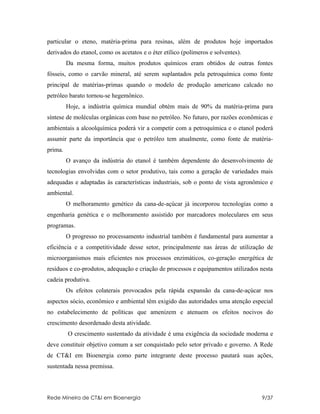 particular o eteno, matéria-prima para resinas, além de produtos hoje importados
derivados do etanol, como os acetatos e o éter etílico (polímeros e solventes).
         Da mesma forma, muitos produtos químicos eram obtidos de outras fontes
fósseis, como o carvão mineral, até serem suplantados pela petroquímica como fonte
principal de matérias-primas quando o modelo de produção americano calcado no
petróleo barato tornou-se hegemônico.
         Hoje, a indústria química mundial obtém mais de 90% da matéria-prima para
síntese de moléculas orgânicas com base no petróleo. No futuro, por razões econômicas e
ambientais a alcoolquímica poderá vir a competir com a petroquímica e o etanol poderá
assumir parte da importância que o petróleo tem atualmente, como fonte de matéria-
prima.
         O avanço da indústria do etanol é também dependente do desenvolvimento de
tecnologias envolvidas com o setor produtivo, tais como a geração de variedades mais
adequadas e adaptadas às características industriais, sob o ponto de vista agronômico e
ambiental.
         O melhoramento genético da cana-de-açúcar já incorporou tecnologias como a
engenharia genética e o melhoramento assistido por marcadores moleculares em seus
programas.
         O progresso no processamento industrial também é fundamental para aumentar a
eficiência e a competitividade desse setor, principalmente nas áreas de utilização de
microorganismos mais eficientes nos processos enzimáticos, co-geração energética de
resíduos e co-produtos, adequação e criação de processos e equipamentos utilizados nesta
cadeia produtiva.
         Os efeitos colaterais provocados pela rápida expansão da cana-de-açúcar nos
aspectos sócio, econômico e ambiental têm exigido das autoridades uma atenção especial
no estabelecimento de políticas que amenizem e atenuem os efeitos nocivos do
crescimento desordenado desta atividade.
         O crescimento sustentado da atividade é uma exigência da sociedade moderna e
deve constituir objetivo comum a ser conquistado pelo setor privado e governo. A Rede
de CT&I em Bioenergia como parte integrante deste processo pautará suas ações,
sustentada nessa premissa.



Rede Mineira de CT&I em Bioenergia                                                 9/37
 