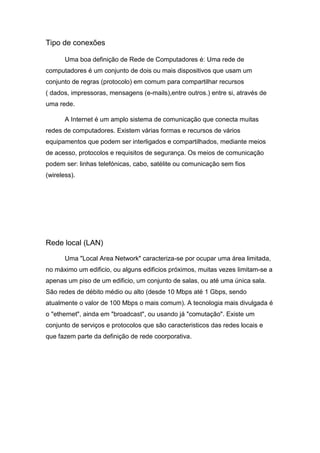 Tipo de conexões
Uma boa definição de Rede de Computadores é: Uma rede de
computadores é um conjunto de dois ou mais dispositivos que usam um
conjunto de regras (protocolo) em comum para compartilhar recursos
( dados, impressoras, mensagens (e-mails),entre outros.) entre si, através de
uma rede.
A Internet é um amplo sistema de comunicação que conecta muitas
redes de computadores. Existem várias formas e recursos de vários
equipamentos que podem ser interligados e compartilhados, mediante meios
de acesso, protocolos e requisitos de segurança. Os meios de comunicação
podem ser: linhas telefónicas, cabo, satélite ou comunicação sem fios
(wireless).
Rede local (LAN)
Uma "Local Area Network" caracteriza-se por ocupar uma área limitada,
no máximo um edificio, ou alguns edificios próximos, muitas vezes limitam-se a
apenas um piso de um edificio, um conjunto de salas, ou até uma única sala.
São redes de débito médio ou alto (desde 10 Mbps até 1 Gbps, sendo
atualmente o valor de 100 Mbps o mais comum). A tecnologia mais divulgada é
o "ethernet", ainda em "broadcast", ou usando já "comutação". Existe um
conjunto de serviços e protocolos que são caracteristicos das redes locais e
que fazem parte da definição de rede coorporativa.
 