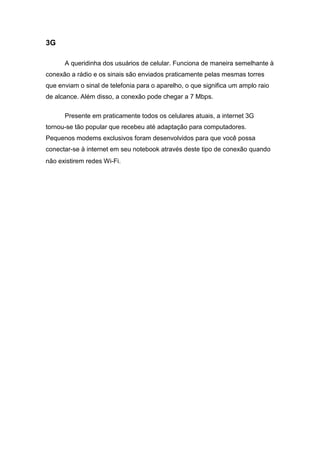 3G
A queridinha dos usuários de celular. Funciona de maneira semelhante à
conexão a rádio e os sinais são enviados praticamente pelas mesmas torres
que enviam o sinal de telefonia para o aparelho, o que significa um amplo raio
de alcance. Além disso, a conexão pode chegar a 7 Mbps.
Presente em praticamente todos os celulares atuais, a internet 3G
tornou-se tão popular que recebeu até adaptação para computadores.
Pequenos modems exclusivos foram desenvolvidos para que você possa
conectar-se à internet em seu notebook através deste tipo de conexão quando
não existirem redes Wi-Fi.
 