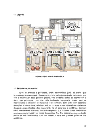 13
11- Layout:
Figura 07 Layout interno da Residência
12- Resultados esperados:
Após as análises e pesquisas, foram determinadas junto ao cliente que
teríamos ao menos um ponto de acesso em cada parte da residência, esperamos que
com o desenvolver deste pequeno projeto, esta residência esteja de acordo com o
plano que propomos, com uma rede totalmente estruturada pronta para as
modificações e alterações de hardware e de software, bem como com possíveis
alterações em seus espaços físicos, terá um ponto de acesso cabeado em cada uma
das partes especificadas e terá roteamento via wifi para toda a residência. Com um
custo relativamente aceitável, também é esperado que o cliente possa futuramente
caso necessário investir em novas tecnologias. Por fim, esperamos que o cliente
possa ter total comodidade com fácil acesso a rede em qualquer parte de sua
residência.
 