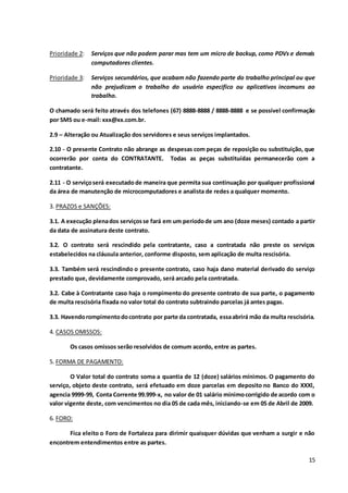 15
Prioridade 2: Serviços que não podem parar mas tem um micro de backup, como PDVs e demais
computadores clientes.
Prioridade 3: Serviços secundários, que acabam não fazendo parte do trabalho principal ou que
não prejudicam o trabalho do usuário especifico ou aplicativos incomuns ao
trabalho.
O chamado será feito através dos telefones (67) 8888-8888 / 8888-8888 e se possível confirmação
por SMS ou e-mail: xxx@xx.com.br.
2.9 – Alteração ou Atualização dos servidores e seus serviços implantados.
2.10 - O presente Contrato não abrange as despesas com peças de reposição ou substituição, que
ocorrerão por conta do CONTRATANTE. Todas as peças substituídas permanecerão com a
contratante.
2.11 - O serviçoserá executado de maneira que permita sua continuação por qualquer profissional
da área de manutenção de microcomputadores e analista de redes a qualquer momento.
3. PRAZOS e SANÇÕES:
3.1. A execução plenados serviçosse fará em um períodode um ano (doze meses) contado a partir
da data de assinatura deste contrato.
3.2. O contrato será rescindido pela contratante, caso a contratada não preste os serviços
estabelecidos na cláusula anterior, conforme disposto, sem aplicação de multa rescisória.
3.3. Também será rescindindo o presente contrato, caso haja dano material derivado do serviço
prestado que, devidamente comprovado, será arcado pela contratada.
3.2. Cabe à Contratante caso haja o rompimento do presente contrato de sua parte, o pagamento
de multa rescisória fixada no valor total do contrato subtraindo parcelas já antes pagas.
3.3. Havendorompimentodocontrato por parte da contratada, essaabrirá mão da multa rescisória.
4. CASOS OMISSOS:
Os casos omissos serão resolvidos de comum acordo, entre as partes.
5. FORMA DE PAGAMENTO:
O Valor total do contrato soma a quantia de 12 (doze) salários mínimos. O pagamento do
serviço, objeto deste contrato, será efetuado em doze parcelas em deposito no Banco do XXXl,
agencia 9999-99, Conta Corrente 99.999-x, no valor de 01 salário mínimocorrigido de acordo com o
valor vigente deste, com vencimentos no dia 05 de cada mês, iniciando-se em 05 de Abril de 2009.
6. FORO:
Fica eleito o Foro de Fortaleza para dirimir quaisquer dúvidas que venham a surgir e não
encontrem entendimentos entre as partes.
 