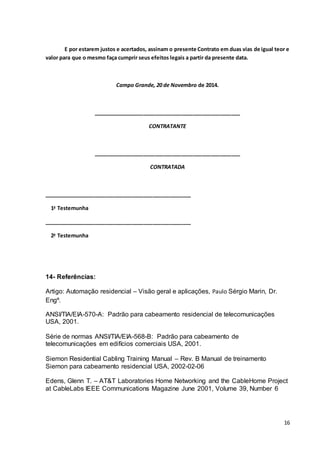 16
E por estarem justos e acertados, assinam o presente Contrato em duas vias de igual teor e
valor para que o mesmo faça cumprir seus efeitos legais a partir da presente data.
Campo Grande, 20 de Novembro de 2014.
__________________________________________________
CONTRATANTE
__________________________________________________
CONTRATADA
__________________________________________________
1a
Testemunha
__________________________________________________
2a
Testemunha
14- Referências:
Artigo: Automação residencial – Visão geral e aplicações, Paulo Sérgio Marin, Dr.
Engº.
ANSI/TIA/EIA-570-A: Padrão para cabeamento residencial de telecomunicações
USA, 2001.
Série de normas ANSI/TIA/EIA-568-B: Padrão para cabeamento de
telecomunicações em edifícios comerciais USA, 2001.
Siemon Residential Cabling Training Manual – Rev. B Manual de treinamento
Siemon para cabeamento residencial USA, 2002-02-06
Edens, Glenn T. – AT&T Laboratories Home Networking and the CableHome Project
at CableLabs IEEE Communications Magazine June 2001, Volume 39, Number 6
 