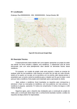 4
01- Localização:
Endereço: Rua XXXXXXXXXX, XXX, XXXXXXXXXXX, Campo Grande, MS
Figura 01 Vista aérea por Google Maps
02- Descrição Técnica:
O desenvolvimento deste trabalho tem como objetivo apresentar um projeto de redes
que atenda de forma simples e objetiva uma residência, o cabeamento será de forma
estruturada, pois com esse planejamento deve atender as demandas futuras dessa
residência.
Foi proposto, um modelo de projeto onde seria possível o cliente se conectar de
qualquer parte de sua residência, onde teremos um ponto fixo de rede em cada cômodo,
sendo um no quarto, um na sala, um no escritório e um na cozinha, além desses pontos, o
proprietário quer um ponto central na residência para o roteador sem fio que irá rotear o sinal
para por toda a residência. Este projeto será implantado após a aprovação do cliente.
Após analisar a residência, foram levantados os requisitos para começarmos a
estruturar e fazer as marcações na residência, com isso podemos ser mais precisos. A
residência é pequena, apresenta 10 metros de comprimento, 9 metros de largura e 2,85
metros de altura.
Seguimos agora, para o desenho das instalações para a construção do projeto de
redes, para a construção desta etapa todo o conhecimento levantado durante a análise de
requisitos da etapa anterior foi reaproveitado.
 