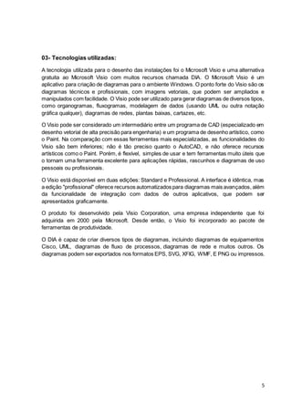 5
03- Tecnologias utilizadas:
A tecnologia utilizada para o desenho das instalações foi o Microsoft Visio e uma alternativa
gratuita ao Microsoft Visio com muitos recursos chamada DIA. O Microsoft Visio é um
aplicativo para criação de diagramas para o ambiente Windows. O ponto forte do Visio são os
diagramas técnicos e profissionais, com imagens vetoriais, que podem ser ampliados e
manipulados com facilidade. O Visio pode ser utilizado para gerar diagramas de diversos tipos,
como organogramas, fluxogramas, modelagem de dados (usando UML ou outra notação
gráfica qualquer), diagramas de redes, plantas baixas, cartazes, etc.
O Visio pode ser considerado um intermediário entre um programa de CAD (especializado em
desenho vetorial de alta precisão para engenharia) e um programa de desenho artístico, como
o Paint. Na comparação com essas ferramentas mais especializadas, as funcionalidades do
Visio são bem inferiores; não é tão preciso quanto o AutoCAD, e não oferece recursos
artísticos como o Paint. Porém, é flexível, simples de usar e tem ferramentas muito úteis que
o tornam uma ferramenta excelente para aplicações rápidas, rascunhos e diagramas de uso
pessoais ou profissionais.
O Visio está disponível em duas edições: Standard e Professional. A interface é idêntica, mas
a edição "profissional" oferece recursos automatizados para diagramas mais avançados, além
da funcionalidade de integração com dados de outros aplicativos, que podem ser
apresentados graficamente.
O produto foi desenvolvido pela Visio Corporation, uma empresa independente que foi
adquirida em 2000 pela Microsoft. Desde então, o Visio foi incorporado ao pacote de
ferramentas de produtividade.
O DIA é capaz de criar diversos tipos de diagramas, incluindo diagramas de equipamentos
Cisco, UML, diagramas de fluxo de processos, diagramas de rede e muitos outros. Os
diagramas podem ser exportados nos formatos EPS, SVG, XFIG, WMF, E PNG ou impressos.
 