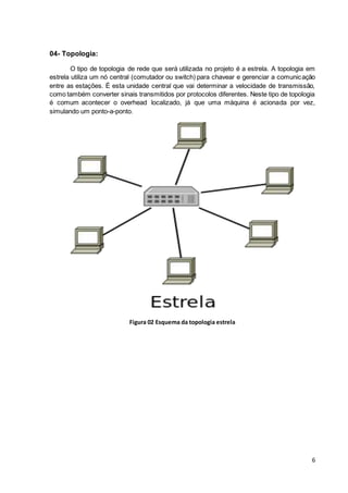 6
04- Topologia:
O tipo de topologia de rede que será utilizada no projeto é a estrela. A topologia em
estrela utiliza um nó central (comutador ou switch) para chavear e gerenciar a comunicação
entre as estações. É esta unidade central que vai determinar a velocidade de transmissão,
como também converter sinais transmitidos por protocolos diferentes. Neste tipo de topologia
é comum acontecer o overhead localizado, já que uma máquina é acionada por vez,
simulando um ponto-a-ponto.
Figura 02 Esquema da topologia estrela
 