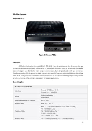 8
07- Hardwares:
ModemADSL2+
Figura 04 Modem ADSL2+
Descrição:
O Modem Roteador Ethernet ADSL2+ TD-8816 é um dispositivo de alto desempenho que
oferece máxima velocidade no padrão ADSL2+, representando uma solução altamente confiável e
econômica para uso doméstico e em pequenas empresas.É um dispositivo 2 em 1 que combina a
funçãode modemDSLde altavelocidade comumroteadorNATde umaporta10/100Mbps.Aoutilizar
oTD-8816, você pode criarfacilmenteumaredecabeadadealtavelocidadee seguraparacompartilhar
arquivos, música, fotos e impressoras com vários computadores.
Especificações:
RECURSOS DO HARDWARE
Interface
1x porta 10/100Mbps RJ-45
1x porta RJ-11 WAN DSL
Botão
Botão Liga/Desliga
Botão Reset
Fonte de alimentação externa 9V CC / 0,6ª
Padrões IEEE IEEE 802.3,802.3u
Padrões ADSL
ANSI T1.413 Full-rate, Versão 2, ITU-T G.992.1(G.DMT),
ITU-T G.992.2(G.Lite)
ITU-T G.994.1 (G.hs), ITU-T
G.995.1 , ITU-T G.996.1,
ITU-T G.997.1, ITU-T K.2.1
Padrões ADSL2 ITU-T G.992.3 (G.dmt.bis),ITU-T G.992.4 (G.lite.bis)
 
