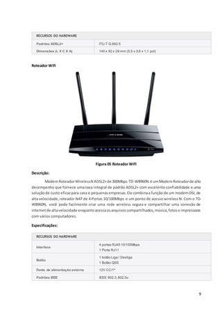 9
RECURSOS DO HARDWARE
Padrões ADSL2+ ITU-T G.992.5
Dimensões (L X C X A) 140 x 92 x 29 mm (5,5 x 3,6 x 1,1 pol)
Roteador Wifi
Figura 05 Roteador Wifi
Descrição:
ModemRoteadorWirelessN ADSL2+de 300Mbps TD-W8960N é umModemRoteadorde alto
desempenho que fornece uma taxa integral de padrão ADSL2+ com excelente confiabilidade e uma
soluçãode custo eficazpara casa e pequenasempresas.Ele combinaa função de um modemDSL de
alta velocidade,roteador NAT de 4 Portas 10/100Mbps e um ponto de acesso wireless N. Com o TD-
W8960N, você pode facilmente criar uma rede wireless segura e compartilhar uma conexão de
internetde altavelocidade enquantoacessaosarquivoscompartilhados,música,fotose impressoras
com vários computadores.
Especificações:
RECURSOS DO HARDWARE
Interface
4 portas RJ45 10/100Mbps
1 Porta RJ11
Botão
1 botão Liga / Desliga
1 Botão QSS
Fonte de alimentação externa 12V CC/1ª
Padrões IEEE IEEE 802.3,802.3u
 