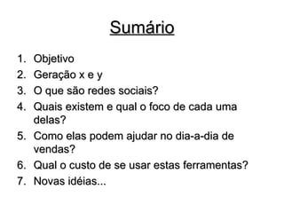 Sumário Objetivo Geração x e y O que são redes sociais? Quais existem e qual o foco de cada uma delas?  Como elas podem ajudar no dia-a-dia de vendas?  Qual o custo de se usar estas ferramentas?  Novas idéias... 
