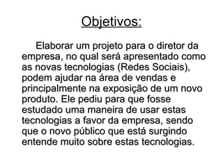 Objetivos: Elaborar um projeto para o diretor da empresa, no qual será apresentado como as novas tecnologias (Redes Sociais), podem ajudar na área de vendas e principalmente na exposição de um novo produto. Ele pediu para que fosse estudado uma maneira de usar estas tecnologias a favor da empresa, sendo que o novo público que está surgindo entende muito sobre estas tecnologias.  