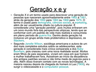 Geração x e y Geração X é um termo usado para descrever uma geração de pessoas que nasceram aproximadamente entre  1965  à  1981 , atrás da geração dos  1950  para  1960  ou  1968  para  1979 . O termo é usado para  demografia ,  ciências sociais , e  marketing , além de ser usualmente citado na cultura popular. É considerado uma "geração perdida", pois muitos entraram em um novo mundo fora das perspectivas utópicas, tendo que se conformar com um padrão de vida mais realista e consumista em pleno período de  guerra fria . Dentro desta geração há inclusive um grupo ainda mais problemático e depressivo, os  Slackers . Segundo  Janelle  Wilson , socióloga americana e autora de um dos mais completos estudos sobre os adolescentes, esta geração é considerada mais cínica comparada a dos  Baby  Boomers , pois cresceu com uma nova realidade social. Muitos eram filhos de pais separados, viviam em casa em que homem e mulher trabalhavam fora. Assistiram ao início da decadência dos antigos padrões sociais e não tinha medo de jogá-los para o alto. Além disso tiveram contato com as novas tecnologias. A maioria nasceu depois da chegada do homem à Lua ( 1969 ), viu surgir o videocassete e o  computador pessoal . 