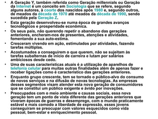 A Geração Y, também referida como Geração millennials ou Geração da  Internet  é um conceito em  Sociologia  que se refere, segundo alguns autores, à  coorte  dos nascidos após  1980  e, segundo outros, de meados da  década de 1970  até meados da  década de 1990 , sendo sucedida pela  Geração Z . Esta geração desenvolveu-se numa época de grandes avanços tecnológicos e prosperidade econômica. Os seus pais, não querendo repetir o abandono das gerações anteriores, encheram-nos de presentes, atenções e atividades, fomentando a sua auto-estima. Cresceram vivendo em ação, estimulados por atividades, fazendo tarefas múltiplas. Acostumados a conseguirem o que querem, não se sujeitam às tarefas subalternas de início de carreira e lutam por salários ambiciosos desde cedo. Uma de suas características atuais é a utilização de aparelhos de  telefonia celular  para muitas outras finalidades além de apenas fazer e receber ligações como é característico das gerações anteriores. Enquanto grupo crescente, tem se tornado o público-alvo do consumo de novos serviços e na difusão de novas tecnologias. As empresas desses segmentos visam atender esta nova geração de consumidores que se constitui um público exigente e ávido por inovações. Preocupados com o meio ambiente e causas sociais, essa nova geração tem um ponto de vista diferente das gerações anteriores que viveram épocas de guerras e desemprego, com o mundo praticamente estável e mais comodo a liberdade de expressão, esses jovens conseguiram se preocupar com valores esquecidos como vida pessoal, bem-estar e enriquecimento pessoal . 