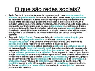 O que são redes sociais? Rede Social é uma das formas de representação dos  relacionamentos   afetivos  ou  profissionais  dos seres entre si ou entre seus  agrupamentos  de interesses mútuos. A rede é responsável pelo compartilhamento de idéias entre pessoas que possuem interesses e objetivo em comum e também valores a serem compartilhados. Assim, um grupo de discussão é composto por indivíduos que possuem  identidades  semelhantes. Essas redes sociais estão hoje instaladas principalmente na  Internet  devido ao fato desta possibilitar uma aceleração e ampla maneira das idéias serem divulgadas e da absorção de novos elementos em busca de algo em comum. Segundo  Fritjof  Capra ,  "redes sociais são  redes de comunicação  que envolvem a  linguagem simbólica , os limites  culturais  e as  relações de poder " . São também consideradas como uma medida de  política social  que reconhece e incentiva a atuação das  redes de solidariedade  local no combate à  pobreza  e à  exclusão social  e na promoção do  desenvolvimento local . As redes sociais são capazes de expressar  idéias   políticas  e  econômicas   inovadoras  com o surgimento de novos  valores ,  pensamentos  e  atitudes . Esse segmento que proporciona a ampla  informação  a ser compartilhada por todos, sem canais reservados e fornecendo a formação de uma  cultura de participação , é possível, graças ao desenvolvimento das  tecnologias  de  comunicação  e da  informação , à  globalização , à evolução da  cidadania , à evolução do conhecimento  científico  sobre a  vida  etc. as redes unem os  indivíduos  organizando-os de forma  igualitária  e  democrática  e em relação aos  objetivos  que eles possuem em comum. 