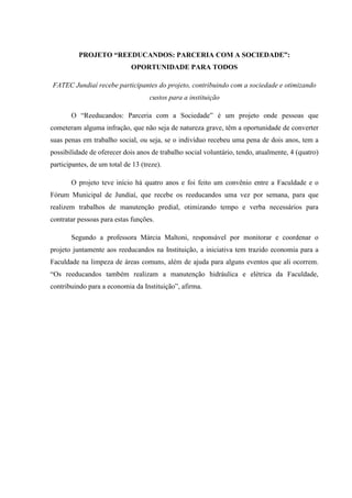 PROJETO “REEDUCANDOS: PARCERIA COM A SOCIEDADE”: OPORTUNIDADE PARA TODOS
FATEC Jundiaí recebe participantes do projeto, contribuindo com a sociedade e otimizando custos para a instituição
O “Reeducandos: Parceria com a Sociedade” é um projeto onde pessoas que cometeram alguma infração, que não seja de natureza grave, têm a oportunidade de converter suas penas em trabalho social, ou seja, se o indivíduo recebeu uma pena de dois anos, tem a possibilidade de oferecer dois anos de trabalho social voluntário, tendo, atualmente, 4 (quatro) participantes, de um total de 13 (treze).
O projeto teve início há quatro anos e foi feito um convênio entre a Faculdade e o Fórum Municipal de Jundiaí, que recebe os reeducandos uma vez por semana, para que realizem trabalhos de manutenção predial, otimizando tempo e verba necessários para contratar pessoas para estas funções.
Segundo a professora Márcia Maltoni, responsável por monitorar e coordenar o projeto juntamente aos reeducandos na Instituição, a iniciativa tem trazido economia para a Faculdade na limpeza de áreas comuns, além de ajuda para alguns eventos que ali ocorrem. “Os reeducandos também realizam a manutenção hidráulica e elétrica da Faculdade, contribuindo para a economia da Instituição”, afirma.