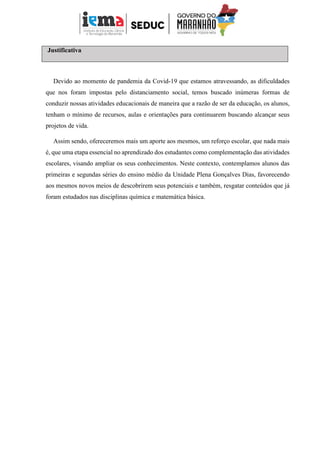 Justificativa
Devido ao momento de pandemia da Covid-19 que estamos atravessando, as dificuldades
que nos foram impostas pelo distanciamento social, temos buscado inúmeras formas de
conduzir nossas atividades educacionais de maneira que a razão de ser da educação, os alunos,
tenham o mínimo de recursos, aulas e orientações para continuarem buscando alcançar seus
projetos de vida.
Assim sendo, ofereceremos mais um aporte aos mesmos, um reforço escolar, que nada mais
é, que uma etapa essencial no aprendizado dos estudantes como complementação das atividades
escolares, visando ampliar os seus conhecimentos. Neste contexto, contemplamos alunos das
primeiras e segundas séries do ensino médio da Unidade Plena Gonçalves Dias, favorecendo
aos mesmos novos meios de descobrirem seus potenciais e também, resgatar conteúdos que já
foram estudados nas disciplinas química e matemática básica.
 