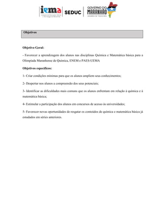 Objetivos
Objetivo Geral:
- Favorecer a aprendizagem dos alunos nas disciplinas Química e Matemática básica para a
Olimpíada Maranhense de Química, ENEM e PAES-UEMA
Objetivos específicos:
1- Criar condições mínimas para que os alunos ampliem seus conhecimentos;
2- Despertar nos alunos a compreensão dos seus potenciais;
3- Identificar as dificuldades mais comuns que os alunos enfrentam em relação à química e à
matemática básica;
4- Estimular a participação dos alunos em concursos de acesso às universidades;
5- Favorecer novas oportunidades de resgatar os conteúdos de química e matemática básica já
estudados em séries anteriores.
 