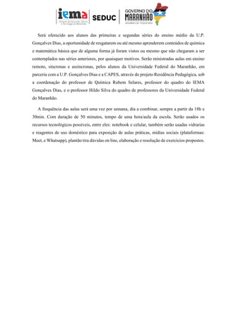 Será oferecido aos alunos das primeiras e segundas séries do ensino médio da U.P.
Gonçalves Dias, a oportunidade de resgatarem ou até mesmo aprenderem conteúdos de química
e matemática básica que de alguma forma já foram vistos ou mesmo que não chegaram a ser
contemplados nas séries anteriores, por quaisquer motivos. Serão ministradas aulas em ensino
remoto, síncronas e assíncronas, pelos alunos da Universidade Federal do Maranhão, em
parceria com a U.P. Gonçalves Dias e a CAPES, através do projeto Residência Pedagógica, sob
a coordenação do professor de Química Rubem Selares, professor do quadro do IEMA
Gonçalves Dias, e o professor Hildo Silva do quadro de professores da Universidade Federal
do Maranhão.
A frequência das aulas será uma vez por semana, dia a combinar, sempre a partir da 18h e
30min. Com duração de 50 minutos, tempo de uma hora/aula da escola. Serão usados os
recursos tecnológicos possíveis, entre eles: notebook e celular, também serão usadas vidrarias
e reagentes de uso doméstico para exposição de aulas práticas, mídias sociais (plataformas:
Meet, e Whatsapp), plantão tira dúvidas on line, elaboração e resolução de exercícios propostos.
 