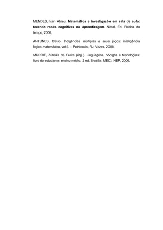 MENDES, Iran Abreu. Matemática e investigação em sala de aula:
tecendo redes cognitivas na aprendizagem. Natal, Ed. Flecha do
tempo, 2006.

ANTUNES, Celso. Indigências múltiplas e seus jogos: inteligência
lógico-matemática, vol.6. – Petrópolis, RJ: Vozes, 2006.

MURRIE, Zuleika de Felice (org.). Linguagens, códigos e tecnologias:
livro do estudante: ensino médio. 2 ed. Brasília: MEC: INEP, 2006.
 