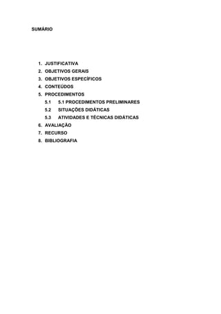 SUMÁRIO




  1. JUSTIFICATIVA
  2. OBJETIVOS GERAIS
  3. OBJETIVOS ESPECÍFICOS
  4. CONTEÚDOS
  5. PROCEDIMENTOS
    5.1   5.1 PROCEDIMENTOS PRELIMINARES
    5.2   SITUAÇÕES DIDÁTICAS
    5.3   ATIVIDADES E TÉCNICAS DIDÁTICAS
  6. AVALIAÇÃO
  7. RECURSO
  8. BIBLIOGRAFIA
 