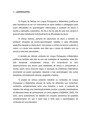1 – JUSTIFICATIVA




       O Projeto de Reforço em Língua Portuguesa e Matemática justifica-se
pela importância de ser um instrumento de apoio didático e pedagógico para
suprir dificuldades de aprendizagem relacionadas a conteúdo de leitura e
escrita e operações matemática. No dia a dia da sala de aula nem sempre é
possível estar trabalhando individualmente as dificuldades do aluno.

       O reforço trata-se, portanto de oportunizar ao aluno e também ao
professor situações de ensino-aprendizagem voltadas a cada dificuldade
específica daquele ou deste aluno. Isto porque o número de alunos a atender é
menor; a é ainda mais estreita; sem falar que o tempo de trabalho com os
alunos é mais bem aproveitado.

       A decisão por reforçar conteúdo em Língua Portuguesa e Matemática
justifica-se também pelo fato de que nas avaliações de resultados; estas têm
sido   disciplinas   consideradas     críticas.   Em     consonância   do   bom
desenvolvimento dos alunos para habilidades de leitura e compreensão e
escrita, assim como raciocínio lógico e resolução de problemas matemáticos
envolvendo as quatro operações; depende a boa aprendizagem das outras
disciplinas, principalmente ciências, geografia e história.

       O projeto de reforço pretende trabalhar os conteúdos de Língua
Portuguesa e Matemática através de textos de diferentes que contenham
conteúdos complementares entre uma disciplina e outra. A proposta de
trabalho não almeja uma interdisciplinaridade envolve a questão interdisciplinar
de diferentes áreas de conhecimento um único objetivo (FAZENDA, 2005). Por
outro, como pretendemos um trabalho em conjunto, partiremos de questões
complementares em que o texto seja a fonte para a aprendizagem de
conteúdos em uma disciplina.
 