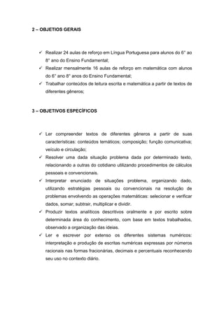 2 – OBJETIOS GERAIS




   Realizar 24 aulas de reforço em Língua Portuguesa para alunos do 6° ao
     8° ano do Ensino Fundamental;
   Realizar mensalmente 16 aulas de reforço em matemática com alunos
     do 6° ano 8° anos do Ensino Fundamental;
   Trabalhar conteúdos de leitura escrita e matemática a partir de textos de
     diferentes gêneros;



3 – OBJETIVOS ESPECÍFICOS




   Ler compreender textos de diferentes gêneros a partir de suas
     características: conteúdos temáticos; composição; função comunicativa;
     veículo e circulação;
   Resolver uma dada situação problema dada por determinado texto,
     relacionando a outras do cotidiano utilizando procedimentos de cálculos
     pessoais e convencionais.
   Interpretar enunciado de situações problema, organizando dado,
     utilizando estratégias pessoais ou convencionais na resolução de
     problemas envolvendo as operações matemáticas: selecionar e verificar
     dados, somar; subtrair, multiplicar e dividir.
   Produzir textos analíticos descritivos oralmente e por escrito sobre
     determinada área do conhecimento, com base em textos trabalhados,
     observado a organização das ideias.
   Ler e escrever por extenso os diferentes sistemas numéricos:
     interpretação e produção de escritas numéricas expressas por números
     racionais nas formas fracionárias, decimais e percentuais reconhecendo
     seu uso no contexto diário.
 