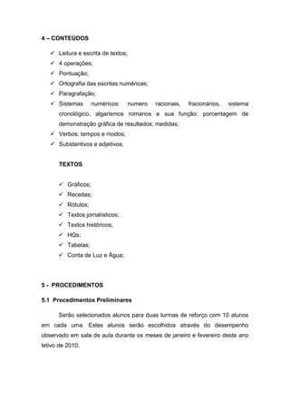 4 – CONTEÚDOS

    Leitura e escrita de textos;
    4 operações;
    Pontuação;
    Ortografia das escritas numéricas;
    Paragrafação;
    Sistemas       numéricos:      numero   racionais,   fracionários,   sistema
      cronológico, algarismos romanos e sua função; porcentagem de
      demonstração gráfica de resultados; medidas;
    Verbos: tempos e modos;
    Substantivos e adjetivos;


      TEXTOS


       Gráficos;
       Receitas;
       Rótulos;
       Textos jornalísticos;
       Textos históricos;
       HQs;
       Tabelas;
       Conta de Luz e Água;




5 - PROCEDIMENTOS

5.1 Procedimentos Preliminares

      Serão selecionados alunos para duas turmas de reforço com 10 alunos
em cada uma. Estes alunos serão escolhidos através do desempenho
observado em sala de aula durante os meses de janeiro e fevereiro deste ano
letivo de 2010.
 