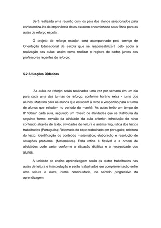 Será realizada uma reunião com os pais dos alunos selecionados para
conscientiza-los da importância deles estarem encaminhado seus filhos para as
aulas de reforço escolar.

      O projeto de reforço escolar será acompanhado pelo serviço de
Orientação Educacional da escola que se responsabilizará pelo apoio à
realização das aulas; assim como realizar o registro de dados juntos aos
professores regentes do reforço;




5.2 Situações Didáticas




          As aulas de reforço serão realizadas uma vez por semana em um dia
para cada uma das turmas de reforço, conforme horário extra - turno dos
alunos. Matutino para os alunos que estudam à tarde e vespertino para a turma
de alunos que estudam no período da manhã. As aulas terão um tempo de
01h00min cada aula, seguindo um roteiro de atividades que se distribuirá da
seguinte forma: revisão da atividade da aula anterior; introdução de novo
conteúdo através de texto; atividades de leitura e análise linguística dos textos
trabalhados (Português); Retomada do texto trabalhado em português; releitura
do texto; identificação do conteúdo matemático; elaboração e resolução de
situações problema. (Matemática). Esta rotina é flexível e a ordem de
atividades pode variar conforme a situação didática e a necessidade dos
alunos.

      A unidade de ensino aprendizagem serão os textos trabalhados nas
aulas de leitura e interpretação e serão trabalhados em complementação entre
uma leitura e outra, numa continuidade, no sentido progressivo da
aprendizagem.
 