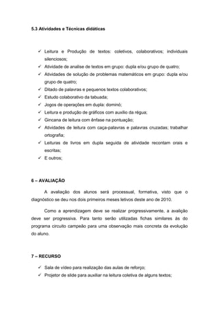 5.3 Atividades e Técnicas didáticas




    Leitura e Produção de textos: coletivos, colaborativos; individuais
      silenciosos;
    Atividade de analise de textos em grupo: dupla e/ou grupo de quatro;
    Atividades de solução de problemas matemáticos em grupo: dupla e/ou
      grupo de quatro;
    Ditado de palavras e pequenos textos colaborativos;
    Estudo colaborativo da tabuada;
    Jogos de operações em dupla: dominó;
    Leitura e produção de gráficos com auxilio da régua;
    Gincana de leitura com ênfase na pontuação;
    Atividades de leitura com caça-palavras e palavras cruzadas; trabalhar
      ortografia;
    Leituras de livros em dupla seguida de atividade recontam orais e
      escritas;
    E outros;




6 – AVALIAÇÃO

      A avaliação dos alunos será processual, formativa, visto que o
diagnóstico se deu nos dois primeiros meses letivos deste ano de 2010.

      Como a aprendizagem deve se realizar progressivamente, a avalição
deve ser progressiva. Para tanto serão utilizadas fichas similares às do
programa circuito campeão para uma observação mais concreta da evolução
do aluno.




7 – RECURSO

    Sala de vídeo para realização das aulas de reforço;
    Projetor de slide para auxiliar na leitura coletiva de alguns textos;
 