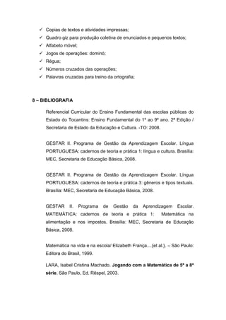  Copias de textos e atividades impressas;
   Quadro giz para produção coletiva de enunciados e pequenos textos;
   Alfabeto móvel;
   Jogos de operações: dominó;
   Régua;
   Números cruzados das operações;
   Palavras cruzadas para treino da ortografia;




8 – BIBLIOGRAFIA

     Referencial Curricular do Ensino Fundamental das escolas públicas do
     Estado do Tocantins: Ensino Fundamental do 1º ao 9º ano. 2ª Edição /
     Secretaria de Estado da Educação e Cultura. -TO: 2008.


     GESTAR II. Programa de Gestão da Aprendizagem Escolar. Língua
     PORTUGUESA: cadernos de teoria e prática 1: língua e cultura. Brasília:
     MEC, Secretaria de Educação Básica, 2008.


     GESTAR II. Programa de Gestão da Aprendizagem Escolar. Língua
     PORTUGUESA: cadernos de teoria e prática 3: gêneros e tipos textuais.
     Brasília: MEC, Secretaria de Educação Básica, 2008.


     GESTAR      II.   Programa   de   Gestão   da   Aprendizagem     Escolar.
     MATEMÁTICA: cadernos de teoria e prática 1:              Matemática na
     alimentação e nos impostos. Brasília: MEC, Secretaria de Educação
     Básica, 2008.


     Matemática na vida e na escola/ Elizabeth França....{et al.}. – São Paulo:
     Editora do Brasil, 1999.

     LARA, Isabel Cristina Machado. Jogando com a Matemática de 5ª a 8ª
     série. São Paulo, Ed. Rêspel, 2003.
 