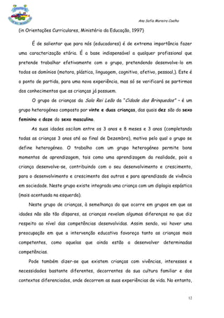 Ana Sofia Moreira Coelho

(in Orientações Curriculares, Ministério da Educação, 1997)

      É de salientar que para nós (educadores) é de extrema importância fazer

uma caracterização etária. É a base indispensável a qualquer profissional que

pretende trabalhar efetivamente com o grupo, pretendendo desenvolve-lo em

todos os domínios (motora, plástica, linguagem, cognitivo, afetivo, pessoal,). Este é

o ponto de partida, para uma nova experiência, mas só se verificará se partirmos

dos conhecimentos que as crianças já possuem.

      O grupo de crianças da Sala Rei Leão da “Cidade dos Brinquedos” – é um

grupo heterogéneo composto por vinte e duas crianças, das quais dez são do sexo

feminino e doze do sexo masculino.

      As suas idades oscilam entre os 3 anos e 8 meses e 3 anos (completando

todas as crianças 3 anos até ao final de Dezembro), motivo pelo qual o grupo se

define heterogéneo. O trabalho com um grupo heterogéneo permite bons

momentos de aprendizagem, tais como uma aprendizagem da realidade, pois a

criança desenvolve-se, contribuindo com o seu desenvolvimento e crescimento,

para o desenvolvimento e crescimento dos outros e para aprendizado de vivência

em sociedade. Neste grupo existe integrada uma criança com um diplagia espástica

(mais acentuada na esquerda).

    Neste grupo de crianças, à semelhança do que ocorre em grupos em que as

idades não são tão díspares, as crianças revelam algumas diferenças no que diz

respeito ao nível das competências desenvolvidas. Assim sendo, vai haver uma

preocupação em que a intervenção educativa favoreça tanto as crianças mais

competentes, como aquelas que ainda estão a desenvolver determinadas

competências.

    Pode também dizer-se que existem crianças com vivências, interesses e

necessidades bastante diferentes, decorrentes da sua cultura familiar e dos

contextos diferenciados, onde decorrem as suas experiências de vida. No entanto,


                                                                                     12
 