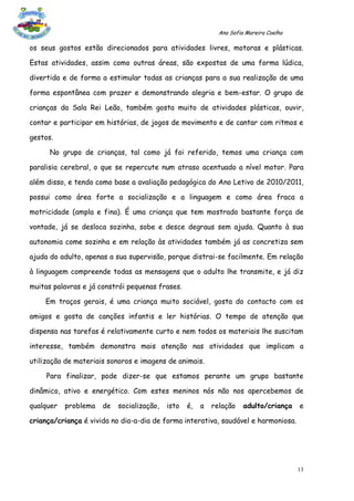 Ana Sofia Moreira Coelho

os seus gostos estão direcionados para atividades livres, motoras e plásticas.

Estas atividades, assim como outras áreas, são expostas de uma forma lúdica,

divertida e de forma a estimular todas as crianças para a sua realização de uma

forma espontânea com prazer e demonstrando alegria e bem-estar. O grupo de

crianças da Sala Rei Leão, também gosta muito de atividades plásticas, ouvir,

contar e participar em histórias, de jogos de movimento e de cantar com ritmos e

gestos.

      No grupo de crianças, tal como já foi referido, temos uma criança com

paralisia cerebral, o que se repercute num atraso acentuado a nível motor. Para

além disso, e tendo como base a avaliação pedagógica do Ano Letivo de 2010/2011,

possui como área forte a socialização e a linguagem e como área fraca a

motricidade (ampla e fina). É uma criança que tem mostrado bastante força de

vontade, já se desloca sozinha, sobe e desce degraus sem ajuda. Quanto à sua

autonomia come sozinha e em relação às atividades também já as concretiza sem

ajuda do adulto, apenas a sua supervisão, porque distrai-se facilmente. Em relação

à linguagem compreende todas as mensagens que o adulto lhe transmite, e já diz

muitas palavras e já constrói pequenas frases.

    Em traços gerais, é uma criança muito sociável, gosta do contacto com os

amigos e gosta de canções infantis e ler histórias. O tempo de atenção que

dispensa nas tarefas é relativamente curto e nem todos os materiais lhe suscitam

interesse, também demonstra mais atenção nas atividades que implicam a

utilização de materiais sonoros e imagens de animais.

     Para finalizar, pode dizer-se que estamos perante um grupo bastante

dinâmico, ativo e energético. Com estes meninos nós não nos apercebemos de

qualquer   problema   de   socialização,   isto   é,   a   relação    adulto/criança    e

criança/criança é vivida no dia-a-dia de forma interativa, saudável e harmoniosa.




                                                                                        13
 