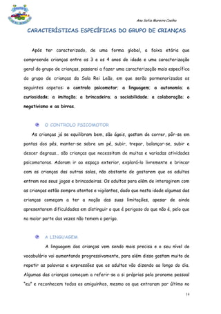 Ana Sofia Moreira Coelho

 CARACTERÍSTICAS ESPECÍFICAS DO GRUPO DE CRIANÇAS


   Após ter caracterizado, de uma forma global, a faixa etária que

compreende crianças entre os 3 e os 4 anos de idade e uma caracterização

geral do grupo de crianças, passarei a fazer uma caracterização mais específica

do grupo de crianças da Sala Rei Leão, em que serão pormenorizados os

seguintes aspetos: o controlo psicomotor; a linguagem; a autonomia; a

curiosidade; a imitação; a brincadeira; a sociabilidade; a colaboração; o

negativismo e as birras.



          O CONTROLO PSICOMOTOR

   As crianças já se equilibram bem, são ágeis, gostam de correr, pôr-se em

pontas dos pés, manter-se sobre um pé, subir, trepar, balançar-se, subir e

descer degraus… são crianças que necessitam de muitas e variadas atividades

psicomotoras. Adoram ir ao espaço exterior, explorá-lo livremente e brincar

com as crianças das outras salas, não obstante de gostarem que os adultos

entrem nos seus jogos e brincadeiras. Os adultos para além de interagirem com

as crianças estão sempre atentos e vigilantes, dado que nesta idade algumas das

crianças começam a ter a noção das suas limitações, apesar de ainda

apresentarem dificuldades em distinguir o que é perigoso do que não é, pelo que

na maior parte das vezes não temem o perigo.



          A LINGUAGEM

          A linguagem das crianças vem sendo mais precisa e o seu nível de

vocabulário vai aumentando progressivamente, para além disso gostam muito de

repetir as palavras e expressões que os adultos vão dizendo ao longo do dia.

Algumas das crianças começam a referir-se a si próprias pelo pronome pessoal

“eu” e reconhecem todos os amiguinhos, mesmo os que entraram por último no

                                                                                14
 