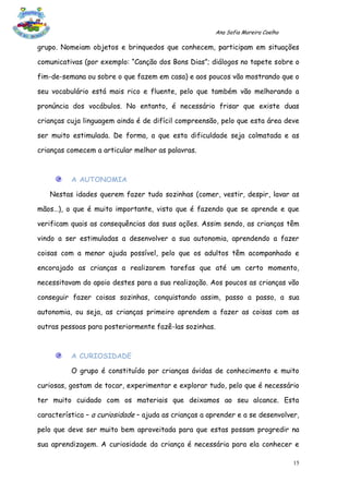 Ana Sofia Moreira Coelho

grupo. Nomeiam objetos e brinquedos que conhecem, participam em situações

comunicativas (por exemplo: “Canção dos Bons Dias”; diálogos no tapete sobre o

fim-de-semana ou sobre o que fazem em casa) e aos poucos vão mostrando que o

seu vocabulário está mais rico e fluente, pelo que também vão melhorando a

pronúncia dos vocábulos. No entanto, é necessário frisar que existe duas

crianças cuja linguagem ainda é de difícil compreensão, pelo que esta área deve

ser muito estimulada. De forma, a que esta dificuldade seja colmatada e as

crianças comecem a articular melhor as palavras.



          A AUTONOMIA

   Nestas idades querem fazer tudo sozinhas (comer, vestir, despir, lavar as

mãos…), o que é muito importante, visto que é fazendo que se aprende e que

verificam quais as consequências das suas ações. Assim sendo, as crianças têm

vindo a ser estimuladas a desenvolver a sua autonomia, aprendendo a fazer

coisas com a menor ajuda possível, pelo que os adultos têm acompanhado e

encorajado as crianças a realizarem tarefas que até um certo momento,

necessitavam do apoio destes para a sua realização. Aos poucos as crianças vão

conseguir fazer coisas sozinhas, conquistando assim, passo a passo, a sua

autonomia, ou seja, as crianças primeiro aprendem a fazer as coisas com as

outras pessoas para posteriormente fazê-las sozinhas.



          A CURIOSIDADE

          O grupo é constituído por crianças ávidas de conhecimento e muito

curiosas, gostam de tocar, experimentar e explorar tudo, pelo que é necessário

ter muito cuidado com os materiais que deixamos ao seu alcance. Esta

característica – a curiosidade – ajuda as crianças a aprender e a se desenvolver,

pelo que deve ser muito bem aproveitada para que estas possam progredir na

sua aprendizagem. A curiosidade da criança é necessária para ela conhecer e

                                                                                  15
 