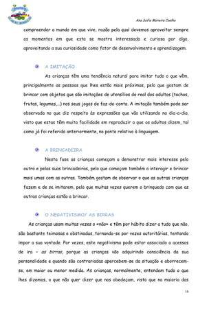 Ana Sofia Moreira Coelho

  compreender o mundo em que vive, razão pela qual devemos aproveitar sempre

  os momentos em que esta se mostra interessada e curiosa por algo,

  aproveitando a sua curiosidade como fator de desenvolvimento e aprendizagem.



            A IMITAÇÃO

            As crianças têm uma tendência natural para imitar tudo o que vêm,

  principalmente as pessoas que lhes estão mais próximas, pelo que gostam de

  brincar com objetos que são imitações de utensílios do real dos adultos (tachos,

  frutas, legumes,…) nos seus jogos de faz-de-conta. A imitação também pode ser

  observada no que diz respeito às expressões que vão utilizando no dia-a-dia,

  visto que estas têm muita facilidade em reproduzir o que os adultos dizem, tal

  como já foi referido anteriormente, no ponto relativo à linguagem.



            A BRINCADEIRA

            Nesta fase as crianças começam a demonstrar mais interesse pelo

  outro e pelas suas brincadeiras, pelo que começam também a interagir e brincar

  mais umas com as outras. Também gostam de observar o que as outras crianças

  fazem e de se imitarem, pelo que muitas vezes querem o brinquedo com que as

  outras crianças estão a brincar.



            O NEGATIVISMO/ AS BIRRAS

    As crianças usam muitas vezes o «não» e têm por hábito dizer a tudo que não,

são bastante teimosas e obstinadas, tornando-se por vezes autoritárias, tentando

impor a sua vontade. Por vezes, este negativismo pode estar associado a acessos

de ira – as birras, porque as crianças vão adquirindo consciência da sua

personalidade e quando são contrariadas apercebem-se da situação e aborrecem-

se, em maior ou menor medida. As crianças, normalmente, entendem tudo o que

lhes dizemos, o que não quer dizer que nos obedeçam, visto que na maioria das

                                                                                   16
 