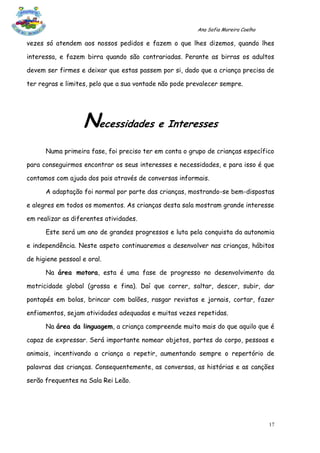 Ana Sofia Moreira Coelho

vezes só atendem aos nossos pedidos e fazem o que lhes dizemos, quando lhes

interessa, e fazem birra quando são contrariadas. Perante as birras os adultos

devem ser firmes e deixar que estas passem por si, dado que a criança precisa de

ter regras e limites, pelo que a sua vontade não pode prevalecer sempre.




                   Necessidades e Interesses
      Numa primeira fase, foi preciso ter em conta o grupo de crianças específico

para conseguirmos encontrar os seus interesses e necessidades, e para isso é que

contamos com ajuda dos pais através de conversas informais.

      A adaptação foi normal por parte das crianças, mostrando-se bem-dispostas

e alegres em todos os momentos. As crianças desta sala mostram grande interesse

em realizar as diferentes atividades.

      Este será um ano de grandes progressos e luta pela conquista da autonomia

e independência. Neste aspeto continuaremos a desenvolver nas crianças, hábitos

de higiene pessoal e oral.

      Na área motora, esta é uma fase de progresso no desenvolvimento da

motricidade global (grossa e fina). Daí que correr, saltar, descer, subir, dar

pontapés em bolas, brincar com balões, rasgar revistas e jornais, cortar, fazer

enfiamentos, sejam atividades adequadas e muitas vezes repetidas.

      Na área da linguagem, a criança compreende muito mais do que aquilo que é

capaz de expressar. Será importante nomear objetos, partes do corpo, pessoas e

animais, incentivando a criança a repetir, aumentando sempre o repertório de

palavras das crianças. Consequentemente, as conversas, as histórias e as canções

serão frequentes na Sala Rei Leão.




                                                                                   17
 