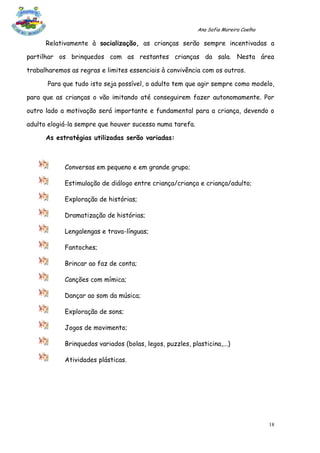 Ana Sofia Moreira Coelho

      Relativamente à socialização, as crianças serão sempre incentivadas a

partilhar os brinquedos com as restantes crianças da sala. Nesta área

trabalharemos as regras e limites essenciais à convivência com os outros.

       Para que tudo isto seja possível, o adulto tem que agir sempre como modelo,

para que as crianças o vão imitando até conseguirem fazer autonomamente. Por

outro lado a motivação será importante e fundamental para a criança, devendo o

adulto elogiá-la sempre que houver sucesso numa tarefa.

      As estratégias utilizadas serão variadas:



            Conversas em pequeno e em grande grupo;

            Estimulação de diálogo entre criança/criança e criança/adulto;

            Exploração de histórias;

            Dramatização de histórias;

            Lengalengas e trava-línguas;

            Fantoches;

            Brincar ao faz de conta;

            Canções com mímica;

            Dançar ao som da música;

            Exploração de sons;

            Jogos de movimento;

            Brinquedos variados (bolas, legos, puzzles, plasticina,...)

            Atividades plásticas.




                                                                                      18
 