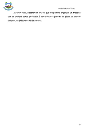 Ana Sofia Moreira Coelho

      A partir daqui, elaborar um projeto que nos permita organizar um trabalho

com as crianças dando prioridade à participação e partilha do poder de decisão

conjunta, na procura de novos saberes.




                                                                                 22
 