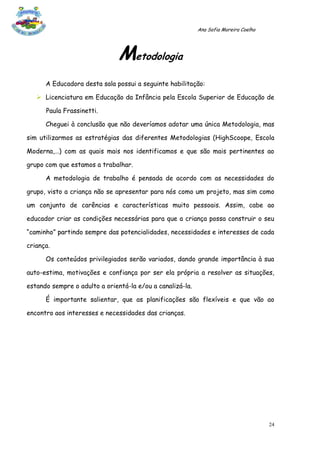 Ana Sofia Moreira Coelho




                               Metodologia
      A Educadora desta sala possui a seguinte habilitação:

    Licenciatura em Educação da Infância pela Escola Superior de Educação de

      Paula Frassinetti.

      Cheguei à conclusão que não deveríamos adotar uma única Metodologia, mas

sim utilizarmos as estratégias das diferentes Metodologias (HighScoope, Escola

Moderna,…) com as quais mais nos identificamos e que são mais pertinentes ao

grupo com que estamos a trabalhar.

      A metodologia de trabalho é pensada de acordo com as necessidades do

grupo, visto a criança não se apresentar para nós como um projeto, mas sim como

um conjunto de carências e características muito pessoais. Assim, cabe ao

educador criar as condições necessárias para que a criança possa construir o seu

“caminho” partindo sempre das potencialidades, necessidades e interesses de cada

criança.

      Os conteúdos privilegiados serão variados, dando grande importância à sua

auto-estima, motivações e confiança por ser ela própria a resolver as situações,

estando sempre o adulto a orientá-la e/ou a canalizá-la.

      É importante salientar, que as planificações são flexíveis e que vão ao

encontro aos interesses e necessidades das crianças.




                                                                                      24
 