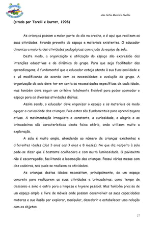 Ana Sofia Moreira Coelho

(citado por Torelli e Durret, 1998)



      As crianças passam a maior parte do dia na creche, e é aqui que realizam as

suas atividades, tirando proveito do espaço e materiais existentes. O educador

dinamiza a maioria das atividades pedagógicas com ajuda da equipa de sala.

      Deste modo, a organização e utilização do espaço são expressão das

intenções educativas e da dinâmica do grupo. Para que seja facilitador das

aprendizagens, é fundamental que o educador esteja atento à sua funcionalidade e

o vá modificando de acordo com as necessidades e evolução do grupo. A

organização da sala deve ter em conta as necessidades específicas de cada idade,

mas também deve seguir um critério totalmente flexível para poder acomodar o

espaço para as diversas atividades diárias.

      Assim sendo, o educador deve organizar o espaço e os materiais de modo

aguçar a curiosidade das crianças. Pois estes são fundamentais para aprendizagens

ativas. A movimentação irrequieta e constante, a curiosidade, a alegria e as

brincadeiras são características desta faixa etária, onde utilizam muito a

exploração.

      A sala é muito ampla, atendendo ao número de crianças existentes e

diferentes idades (dos 3 anos aos 3 anos e 8 meses). No que diz respeito à sala

pode-se dizer que é bastante acolhedora e com muita luminosidade. O pavimento

não é escorregadio, facilitando a locomoção das crianças. Possui várias mesas com

dez cadeiras, nas quais se realizam as atividades.

      As crianças destas idades necessitam, principalmente, de um espaço

concreto para realizarem as suas atividades e brincadeiras, como tempo de

descanso e sono e outro para a limpeza e higiene pessoal. Mas também precisa de

um espaço amplo e livre de móveis onde possam desenvolver as suas capacidades

motoras e sua ilusão por explorar, manipular, descobrir e estabelecer uma relação

com os objetos.

                                                                                   27
 