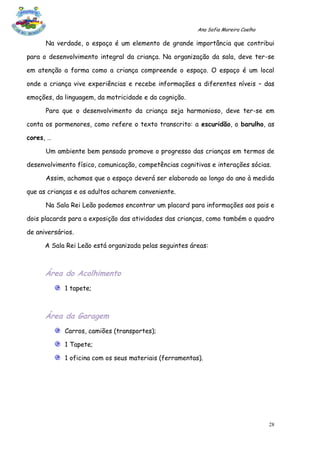 Ana Sofia Moreira Coelho

      Na verdade, o espaço é um elemento de grande importância que contribui

para o desenvolvimento integral da criança. Na organização da sala, deve ter-se

em atenção a forma como a criança compreende o espaço. O espaço é um local

onde a criança vive experiências e recebe informações a diferentes níveis – das

emoções, da linguagem, da motricidade e da cognição.

      Para que o desenvolvimento da criança seja harmonioso, deve ter-se em

conta os pormenores, como refere o texto transcrito: a escuridão, o barulho, as

cores, …

      Um ambiente bem pensado promove o progresso das crianças em termos de

desenvolvimento físico, comunicação, competências cognitivas e interações sócias.

      Assim, achamos que o espaço deverá ser elaborado ao longo do ano à medida

que as crianças e os adultos acharem conveniente.

      Na Sala Rei Leão podemos encontrar um placard para informações aos pais e

dois placards para a exposição das atividades das crianças, como também o quadro

de aniversários.

      A Sala Rei Leão está organizada pelas seguintes áreas:



      Área do Acolhimento
            1 tapete;



      Área da Garagem
            Carros, camiões (transportes);

            1 Tapete;

            1 oficina com os seus materiais (ferramentas).




                                                                                   28
 