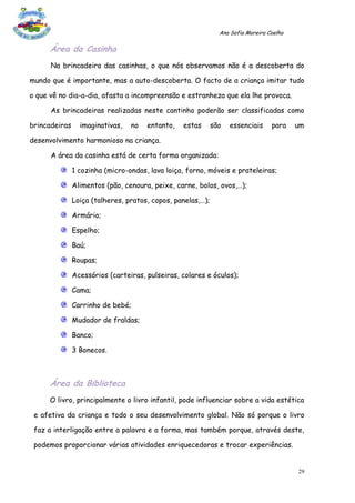 Ana Sofia Moreira Coelho

      Área da Casinha
      Na brincadeira das casinhas, o que nós observamos não é a descoberta do

mundo que é importante, mas a auto-descoberta. O facto de a criança imitar tudo

o que vê no dia-a-dia, afasta a incompreensão e estranheza que ela lhe provoca.

      As brincadeiras realizadas neste cantinho poderão ser classificadas como

brincadeiras     imaginativas,   no   entanto,   estas       são   essenciais     para    um

desenvolvimento harmonioso na criança.

      A área da casinha está de certa forma organizada:

               1 cozinha (micro-ondas, lava loiça, forno, móveis e prateleiras;

               Alimentos (pão, cenoura, peixe, carne, bolos, ovos,…);

               Loiça (talheres, pratos, copos, panelas,…);

               Armário;

               Espelho;

               Baú;

               Roupas;

               Acessórios (carteiras, pulseiras, colares e óculos);

               Cama;

               Carrinho de bebé;

               Mudador de fraldas;

               Banco;

               3 Bonecos.



      Área da Biblioteca
      O livro, principalmente o livro infantil, pode influenciar sobre a vida estética

 e afetiva da criança e todo o seu desenvolvimento global. Não só porque o livro

 faz a interligação entre a palavra e a forma, mas também porque, através deste,

 podemos proporcionar várias atividades enriquecedoras e trocar experiências.


                                                                                          29
 