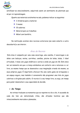 Ana Sofia Moreira Coelho

satisfazer-se emocionalmente, adquirindo assim um sentimento de plenitude que

só por si é aprendizagem.

       Quanto aos materiais existentes na sala, podemos indicar os seguintes:

             2 Armários para o material;

             3 mesas;

             10 cadeiras;

             Material para os trabalhos;

             Móvel com lavatório.



       Na instituição existem dois recreios exteriores (um semi-coberto e outro

descoberto) e um interior.



                               Área do Recreio
Esta área é composta por uma casa escorrega, uma casinha, 2 escorregas e um

deles com baloiços, motas, carrinhos, camiões, piscina de bolas, bolas, 1 túnel

articulado, 1 mesa com jogos didáticos e carros e ainda um jogo em 3D. Este deve

ser um momento em que a criança estabelece um contacto com a natureza e o ar

livre, ao mesmo tempo que se desenvolve a sua imaginação criando ela mesmo, os

seus próprios jogos. É importante oferecer-lhe uma vasta gama de brinquedos e

um espaço seguro, mas também é conveniente não programar uma lista de jogos

coletivos e dirigidos pelo adulto. O recreio é o seu tempo livre, ou seja, um tempo

para poder desenvolver a sua capacidade de decisão.



    Do Tempo
    As rotinas traduzem os momentos que se repetem no dia-a-dia. A sucessão de

cada   dia   tem   um   determinado   ritmo,   são   afixados   horários     que    são

intencionalmente marcados e planeados.


                                                                                     31
 