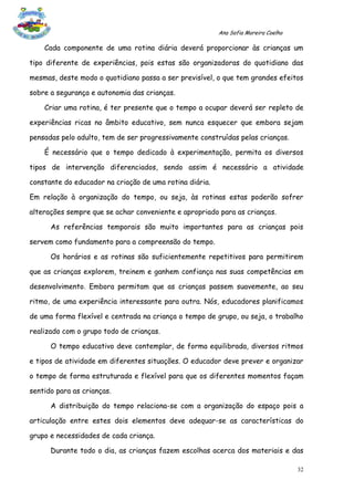 Ana Sofia Moreira Coelho

    Cada componente de uma rotina diária deverá proporcionar às crianças um

tipo diferente de experiências, pois estas são organizadoras do quotidiano das

mesmas, deste modo o quotidiano passa a ser previsível, o que tem grandes efeitos

sobre a segurança e autonomia das crianças.

    Criar uma rotina, é ter presente que o tempo a ocupar deverá ser repleto de

experiências ricas no âmbito educativo, sem nunca esquecer que embora sejam

pensadas pelo adulto, tem de ser progressivamente construídas pelas crianças.

    É necessário que o tempo dedicado à experimentação, permita os diversos

tipos de intervenção diferenciados, sendo assim é necessário a atividade

constante do educador na criação de uma rotina diária.

Em relação à organização do tempo, ou seja, às rotinas estas poderão sofrer

alterações sempre que se achar conveniente e apropriado para as crianças.

      As referências temporais são muito importantes para as crianças pois

servem como fundamento para a compreensão do tempo.

      Os horários e as rotinas são suficientemente repetitivos para permitirem

que as crianças explorem, treinem e ganhem confiança nas suas competências em

desenvolvimento. Embora permitam que as crianças passem suavemente, ao seu

ritmo, de uma experiência interessante para outra. Nós, educadores planificamos

de uma forma flexível e centrada na criança o tempo de grupo, ou seja, o trabalho

realizado com o grupo todo de crianças.

      O tempo educativo deve contemplar, de forma equilibrada, diversos ritmos

e tipos de atividade em diferentes situações. O educador deve prever e organizar

o tempo de forma estruturada e flexível para que os diferentes momentos façam

sentido para as crianças.

      A distribuição do tempo relaciona-se com a organização do espaço pois a

articulação entre estes dois elementos deve adequar-se as características do

grupo e necessidades de cada criança.

      Durante todo o dia, as crianças fazem escolhas acerca dos materiais e das

                                                                                    32
 