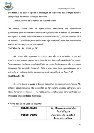 Ana Sofia Moreira Coelho

atividades, e os adultos apoiam e encorajam as iniciativas das crianças durante

cada período de tempo e interação de rotina.

      Zabalza, refere-se às rotinas da seguinte forma:



“As rotinas, atuam como as organizadoras estruturais das experiências
quotidianas, pois esclarecem a estrutura e possibilitam o domínio do processo a
ser seguido e, ainda, substituem em incerteza do futuro (...) por um esquema fácil
de assumir. O quotidiano passa então a ser algo previsível, o que tem importantes
efeitos sobre a segurança e a autonomia”.
(In ZABALZA, M., 1998, p. 52)



      As rotinas dão segurança à criança, pois ela pode antecipar o que vai

acontecer em seguida. Assim, as rotinas são um “marco de referência” no tempo,

“desempenham também o papel facilitador na captação do tempo e dos processos
temporais (da sucessão temporal). Esta é uma importante aprendizagem para
enfrentar a realidade diária: a criança aprende a existência de fases (...)”.
(In ZABALZA, M.)



      A rotina diária organiza o dia em momentos, em segmentos de tempo. No

entanto, esses momentos não necessitam de ter sempre a mesma estrutura, para

não se tornarem rotineiros.      Na nossa opinião, a rotina deve estar centrada nos

interesses e necessidades da criança.



A rotina da Sala Rei Leão é a seguinte:

               07h30-08h00                         Acolhimento sala João
                                                         Pé de Feijão
               08h00-09h00                         Acolhimento na sala /
                                                      brincadeira livre

                                                                                      33
 