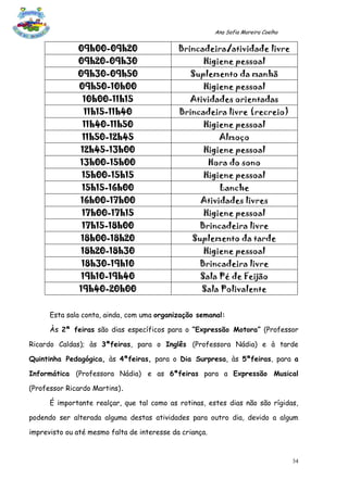 Ana Sofia Moreira Coelho


              09h00-09h20                    Brincadeira/atividade livre
              09h20-09h30                           Higiene pessoal
              09h30-09h50                       Suplemento da manhã
               09h50-10h00                          Higiene pessoal
                10h00-11h15                     Atividades orientadas
                11h15-11h40                  Brincadeira livre (recreio)
                11h40-11h50                         Higiene pessoal
                11h50-12h45                                Almoço
               12h45-13h00                          Higiene pessoal
               13h00-15h00                               Hora do sono
                15h00-15h15                         Higiene pessoal
                15h15-16h00                                Lanche
               16h00-17h00                         Atividades livres
                17h00-17h15                         Higiene pessoal
                17h15-18h00                        Brincadeira livre
               18h00-18h20                       Suplemento da tarde
               18h20-18h30                          Higiene pessoal
               18h30-19h10                         Brincadeira livre
               19h10-19h40                         Sala Pé de Feijão
               19h40-20h00                          Sala Polivalente


      Esta sala conta, ainda, com uma organização semanal:

      Às 2ª feiras são dias específicos para o “Expressão Motora” (Professor

Ricardo Caldas); às 3ªfeiras, para o Inglês (Professora Nádia) e à tarde

Quintinha Pedagógica, às 4ªfeiras, para o Dia Surpresa, às 5ªfeiras, para a

Informática (Professora Nádia) e as 6ªfeiras para a Expressão Musical

(Professor Ricardo Martins).

      É importante realçar, que tal como as rotinas, estes dias não são rígidas,

podendo ser alterada alguma destas atividades para outro dia, devido a algum

imprevisto ou até mesmo falta de interesse da criança.



                                                                                     34
 