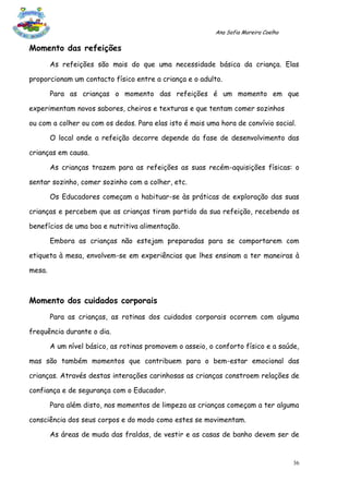 Ana Sofia Moreira Coelho

Momento das refeições
        As refeições são mais do que uma necessidade básica da criança. Elas

proporcionam um contacto físico entre a criança e o adulto.

        Para as crianças o momento das refeições é um momento em que

experimentam novos sabores, cheiros e texturas e que tentam comer sozinhos

ou com a colher ou com os dedos. Para elas isto é mais uma hora de convívio social.

        O local onde a refeição decorre depende da fase de desenvolvimento das

crianças em causa.

        As crianças trazem para as refeições as suas recém-aquisições físicas: o

sentar sozinho, comer sozinho com a colher, etc.

        Os Educadores começam a habituar-se às práticas de exploração das suas

crianças e percebem que as crianças tiram partido da sua refeição, recebendo os

benefícios de uma boa e nutritiva alimentação.

        Embora as crianças não estejam preparadas para se comportarem com

etiqueta à mesa, envolvem-se em experiências que lhes ensinam a ter maneiras à

mesa.



Momento dos cuidados corporais
        Para as crianças, as rotinas dos cuidados corporais ocorrem com alguma

frequência durante o dia.

        A um nível básico, as rotinas promovem o asseio, o conforto físico e a saúde,

mas são também momentos que contribuem para o bem-estar emocional das

crianças. Através destas interações carinhosas as crianças constroem relações de

confiança e de segurança com o Educador.

        Para além disto, nos momentos de limpeza as crianças começam a ter alguma

consciência dos seus corpos e do modo como estes se movimentam.

        As áreas de muda das fraldas, de vestir e as casas de banho devem ser de


                                                                                      36
 
