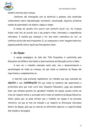 Ana Sofia Moreira Coelho

sensório-motoras das crianças.

      Conforme vão interagindo com os materiais e pessoas, elas constroem

conhecimento sobre representação, movimento, comunicação, objectos, primeiras

noções de quantidade e de número, espaço e tempo.

      O tempo de escolha livre ocorre num contexto social rico. As crianças

fazem tudo isto de acordo com o seu próprio ritmo, interesses e competências

individuais. À medida que começam a ter uma maior consciência do "eu", os

conflitos sociais são mais frequentes. E, ao começarem a reter imagens materiais,

algumas poderão indicar aquilo que lhes apetece fazer.



    Da Equipa
      A equipa pedagógica da Sala dos Três Porquinhos é constituída pela

Educadora de Infância Ana Coelho e duas Auxiliares de Educação Letícia e Nélia.

      A meu ver o trabalho realizado nesta sala, visa o desenvolvimento e

aprendizagem de todas as crianças, em que todos os membros da Equipa são

importantes e complementam-se.

    A Sala Rei Leão pretende implementar um trabalho que seja realizado em

EQUIPA e com COOPERAÇÃO. Em que todos os membros são importantes e
primordiais para que tudo corra bem. Enquanto Educadora, julgo que podemos

dizer que estamos perante um agradável trabalho em equipa, porque existe um

clima de respeito mútuo e aceitação entre todos os membros da Equipa Educativa.

Assim, penso que, se pode afirmar que o trabalho em equipa é um processo

interativo, em que se tem em atenção e se respeita as diferenças individuais

dentro da Equipa, pelo que se valoriza os diferentes saberes e a especificidade

das funções e dos papéis.




                                                                                    38
 