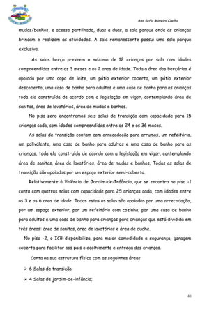 Ana Sofia Moreira Coelho

mudas/banhos, e acesso partilhado, duas a duas, a sala parque onde as crianças

brincam e realizam as atividades. A sala remanescente possui uma sala parque

exclusiva.

      As salas berço preveem o máximo de 12 crianças por sala com idades

compreendidas entre os 3 meses e os 2 anos de idade. Toda a área dos berçários é

apoiada por uma copa de leite, um pátio exterior coberto, um pátio exterior

descoberto, uma casa de banho para adultos e uma casa de banho para as crianças

toda ela construída de acordo com a legislação em vigor, contemplando área de

sanitas, área de lavatórios, área de mudas e banhos.

     No piso zero encontramos seis salas de transição com capacidade para 15

crianças cada, com idades compreendidas entre os 24 e os 36 meses.

     As salas de transição contam com arrecadação para arrumos, um refeitório,

um polivalente, uma casa de banho para adultos e uma casa de banho para as

crianças, toda ela construída de acordo com a legislação em vigor, contemplando

área de sanitas, área de lavatórios, área de mudas e banhos. Todas as salas de

transição são apoiadas por um espaço exterior semi-coberto.

     Relativamente à Valência de Jardim-de-Infância, que se encontra no piso -1

conta com quatros salas com capacidade para 25 crianças cada, com idades entre

os 3 e os 6 anos de idade. Todas estas as salas são apoiadas por uma arrecadação,

por um espaço exterior, por um refeitório com cozinha, por uma casa de banho

para adultos e uma casa de banho para crianças para crianças que está dividida em

três áreas: área de sanitas, área de lavatórios e área de duche.

  No piso -2, o ICB disponibiliza, para maior comodidade e segurança, garagem

coberta para facilitar aos pais o acolhimento e entrega das crianças.

      Conta na sua estrutura física com as seguintes áreas:

   6 Salas de transição;

   4 Salas de jardim-de-infância;


                                                                                    40
 