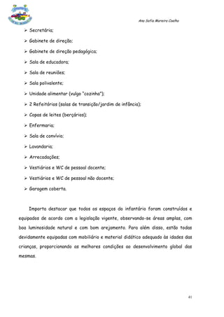 Ana Sofia Moreira Coelho

   Secretária;

   Gabinete de direção;

   Gabinete de direção pedagógica;

   Sala de educadora;

   Sala de reuniões;

   Sala polivalente;

   Unidade alimentar (vulgo “cozinha”);

   2 Refeitórios (salas de transição/jardim de infância);

   Copas de leites (berçários);

   Enfermaria;

   Sala de convívio;

   Lavandaria;

   Arrecadações;

   Vestiários e WC de pessoal docente;

   Vestiários e WC de pessoal não docente;

   Garagem coberta.



    Importa destacar que todos os espaços do infantário foram construídos e

equipados de acordo com a legislação vigente, observando-se áreas amplas, com

boa luminosidade natural e com bom arejamento. Para além disso, estão todas

devidamente equipadas com mobiliário e material didático adequado às idades das

crianças, proporcionando as melhores condições ao desenvolvimento global das

mesmas.




                                                                                   41
 