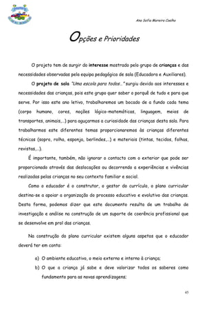 Ana Sofia Moreira Coelho




                        Opções e Prioridades
      O projeto tem de surgir do interesse mostrado pelo grupo de crianças e das

necessidades observadas pela equipa pedagógica de sala (Educadora e Auxiliares).

      O projeto de sala “Uma escola para todos…” surgiu devido aos interesses e

necessidades das crianças, pois este grupo quer saber o porquê de tudo e para que

serve. Por isso este ano letivo, trabalharemos um bocado de a fundo cada tema

(corpo   humano,    cores,   noções   lógico-matemáticas,      linguagem,     meios    de

transportes, animais,…) para aguçarmos a curiosidade das crianças desta sala. Para

trabalharmos este diferentes temas proporcionaremos às crianças diferentes

técnicas (sopro, rolha, esponja, berlindes,…) e materiais (tintas, tecidos, folhas,

revistas,…).

     É importante, também, não ignorar o contacto com o exterior que pode ser

proporcionado através das deslocações ou decorrendo a experiências e vivências

realizadas pelas crianças no seu contexto familiar e social.

     Como o educador é o construtor, o gestor do currículo, o plano curricular

destina-se a apoiar a organização do processo educativo e evolutivo das crianças.

Desta forma, podemos dizer que este documento resulta de um trabalho de

investigação e análise na construção de um suporte de coerência profissional que

se desenvolve em prol das crianças.

     Na construção do plano curricular existem alguns aspetos que o educador

deverá ter em conta:

         a) O ambiente educativo, o meio externo e interno à criança;

         b) O que a criança já sabe e deve valorizar todos os saberes como

            fundamento para as novas aprendizagens;


                                                                                       45
 
